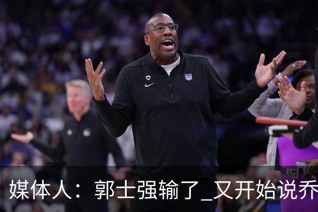 媒体人：郭士强输了 又开始说乔尔杰维奇行了？那有点可笑了
